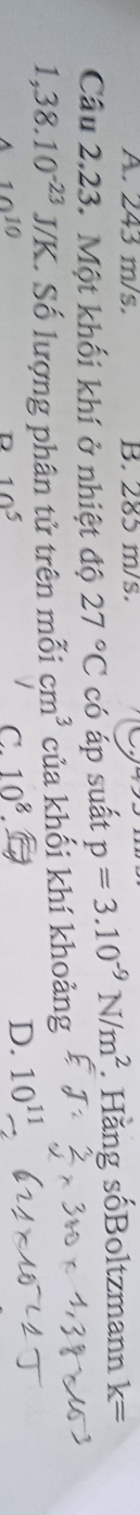 A. 243 m/s. B. 285 m/s.
Câu 2,23. Một khối khí ở nhiệt độ 27°C có áp suất p=3.10^(-9)N/m^2. Hăng sốBoltzmann k=
1,38.10^(-23)J/K * Số lượng phân tử trên mỗi cm^3 của khối khí khoảng
10^(10)
D 10^5
C. 10^8 D. 10^(11)