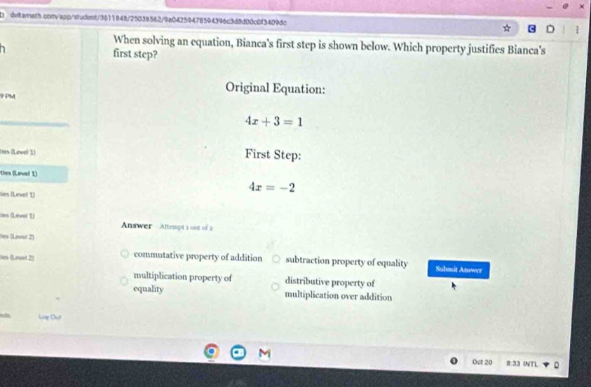 When solving an equation, Bianca's first step is shown below. Which property justifies Bianca's
first step?
9 PM
Original Equation:
4x+3=1
ties (Level 1) First Step:
ties (Level 1)
ties (Levet 1)
4x=-2
lies (Leve( 1) Answer Aftempt 1 oust of 2
Bes (Lovel 2)
Ses (Lovel 2) commutative property of addition subtraction property of equality Submit Answer
multiplication property of distributive property of
equality multiplication over addition
Log Chút
Oct 20 8:33 INTL