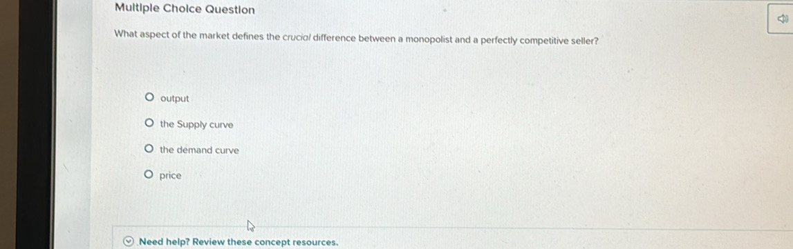 Question
What aspect of the market defines the crucia/ difference between a monopolist and a perfectly competitive seller?
output
the Supply curve
the demand curve
price
Need help? Review these concept resources.