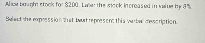 Alice bought stock for $200. Later the stock increased in value by 8%. 
Select the expression that best represent this verbal description.