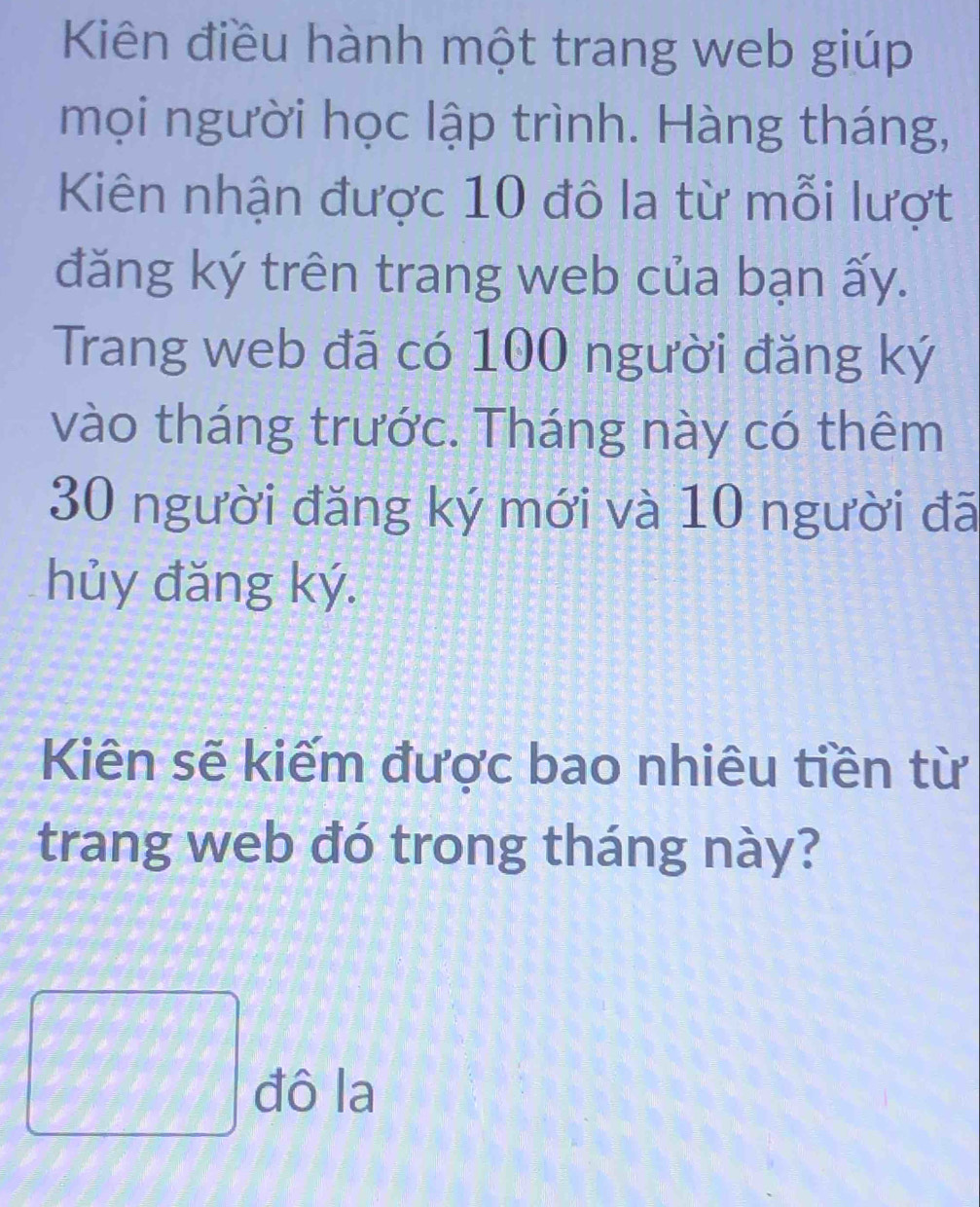 Kiên điều hành một trang web giúp 
mọi người học lập trình. Hàng tháng, 
Kiên nhận được 10 đô la từ mỗi lượt 
đăng ký trên trang web của bạn ấy. 
Trang web đã có 100 người đăng ký 
vào tháng trước. Tháng này có thêm
30 người đăng ký mới và 10 người đã 
hủy đăng ký. 
Kiên sẽ kiếm được bao nhiêu tiền từ 
trang web đó trong tháng này? 
□ đô la