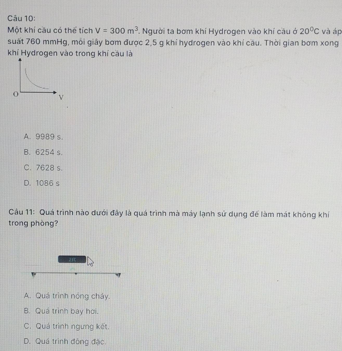 Một khí cầu có thể tích V=300m^3. Người ta bơm khí Hydrogen vào khí cầu ở 20°C và áp
suất 760 mmHg, mỗi giây bơm được 2,5 g khí hydrogen vào khí cầu. Thời gian bơm xong
khí Hydrogen vào trong khí cầu là
0
V
A. 9989 s.
B. 6254 s.
C. 7628 s.
D. 1086 s
Câu 11: Quá trình nào dưới đây là quá trình mà máy lạnh sử dụng để làm mát không khí
trong phòng?
A. Quá trình nóng cháy.
B. Quá trình bay hơi.
C. Quá trình ngưng kết.
D. Quá trình đông đặc.