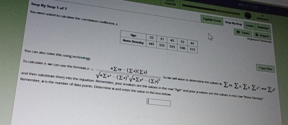 on
Correct
Step By Step 1 of 7
You were asked to calculate the correlation coefficient, r.
C 
Explain Error Step By Step Lesen Solution
Tables B Keypod
Keyboard Shortcues
You can also solve this using technology.
Copy Data
To calculate 1, we can use the formula r=frac nsumlimits xy-(sumlimits x)(sumlimits y)sqrt(nsumlimits x^2-(sumlimits x)^2)sqrt(nsumlimits y^2-(sumlimits y)^2). So we will want to determine the values a,
and then substitute them into the equation. Remember, your x -values are the values in the row 'Age' and your y -values are the values in the row ''Bone Density' sumlimits xy.sumlimits xsumlimits y.sumlimits x^2.=xdsumlimits y^2
Remember, a is the number of data points. Determine π and enter the value in the box below