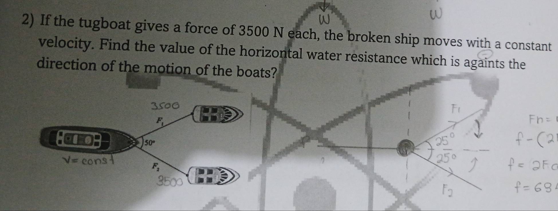 If the tugboat gives a force of 3500 N each, the broken ship moves with a constant 
velocity. Find the value of the horizontal water resistance which is againts the 
direction of the motion of the boats?
50G
F_t
10
50°
V=
F_2