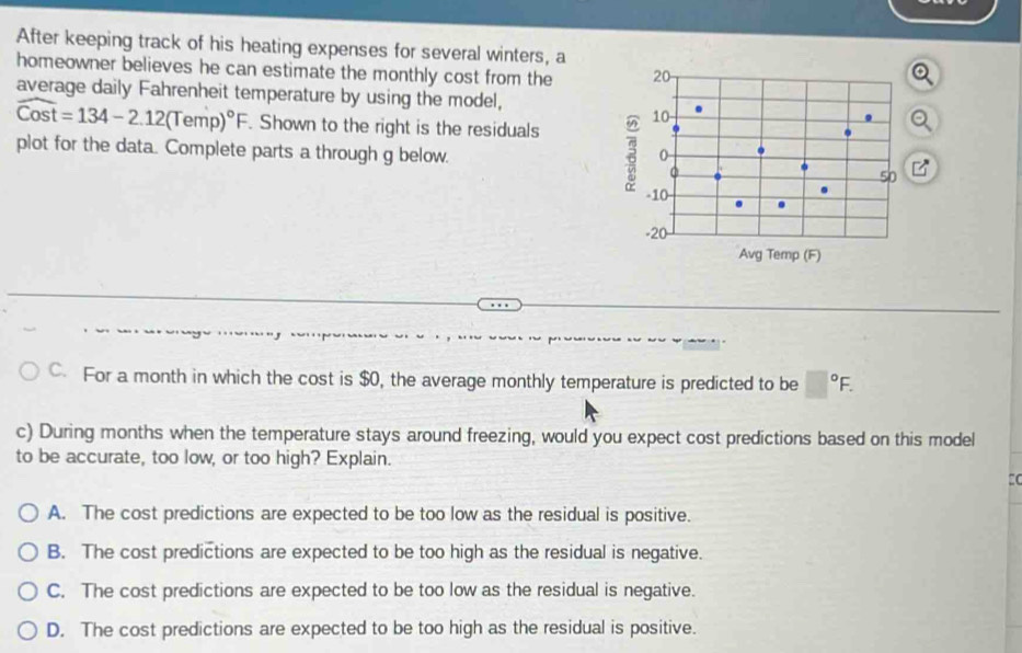 After keeping track of his heating expenses for several winters, a
homeowner believes he can estimate the monthly cost from the 20
average daily Fahrenheit temperature by using the model,
widehat Cost=134-2.12(Temp)^circ F. Shown to the right is the residuals 3 10
plot for the data. Complete parts a through g below. 0
50 □°
-10.
-20 -
Avg Temp (F)
C. For a month in which the cost is $0, the average monthly temperature is predicted to be □°F. 
c) During months when the temperature stays around freezing, would you expect cost predictions based on this model
to be accurate, too low, or too high? Explain.
:C
A. The cost predictions are expected to be too low as the residual is positive.
B. The cost predictions are expected to be too high as the residual is negative.
C. The cost predictions are expected to be too low as the residual is negative.
D. The cost predictions are expected to be too high as the residual is positive.