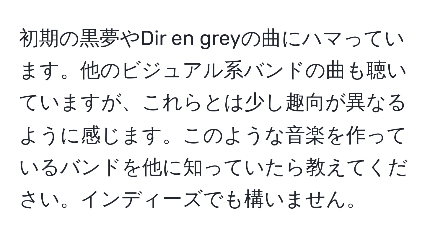 初期の黒夢やDir en greyの曲にハマっています。他のビジュアル系バンドの曲も聴いていますが、これらとは少し趣向が異なるように感じます。このような音楽を作っているバンドを他に知っていたら教えてください。インディーズでも構いません。