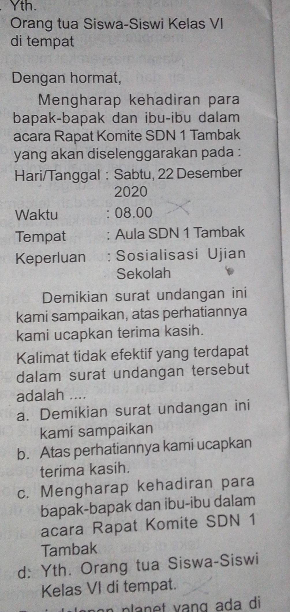 Yth. 
Orang tua Siswa-Siswi Kelas VI 
di tempat 
Dengan hormat, 
Mengharap kehadiran para 
bapak-bapak dan ibu-ibu dalam 
acara Rapat Komite SDN 1 Tambak 
yang akan diselenggarakan pada : 
Hari/Tanggal : Sabtu, 22 Desember 
2020 
Waktu : 08.00 
Tempat : Aula SDN 1 Tambak 
Keperluan : Sosialisasi Ujian 
Sekolah 
Demikian surat undangan ini 
kami sampaikan, atas perhatiannya 
kami ucapkan terima kasih. 
Kalimat tidak efektif yang terdapat 
dalam surat undangan tersebut 
adalah .... 
a. Demikian surat undangan ini 
kami sampaikan 
b. Atas perhatiannya kami ucapkan 
terima kasih. 
c. Mengharap kehadiran para 
bapak-bapak dan ibu-ibu dalam 
acara Rapat Komite SDN 1 
Tambak 
d: Yth. Orang tua Siswa-Siswi 
Kelas VI di tempat.