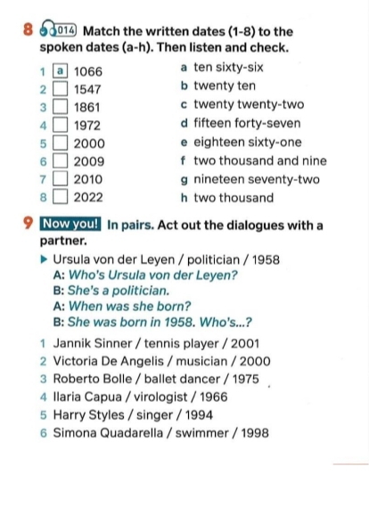 8 90014 Match the written dates (1-8) to the
spoken dates (a-h). Then listen and check.
1 a 1066 a ten sixty-six
2 1547 b twenty ten
3 1861 c twenty twenty-two
4 1972 d fifteen forty-seven
5 2000 e eighteen sixty-one
6 2009 f two thousand and nine
7 2010 g nineteen seventy-two
8 2022 h two thousand
9 Now you! In pairs. Act out the dialogues with a
partner.
Ursula von der Leyen / politician / 1958
A: Who's Ursula von der Leyen?
B: She's a politician.
A: When was she born?
B: She was born in 1958. Who's...?
1 Jannik Sinner / tennis player / 2001
2 Victoria De Angelis / musician / 2000
3 Roberto Bolle / ballet dancer / 1975
4 Ilaria Capua / virologist / 1966
5 Harry Styles / singer / 1994
6 Simona Quadarella / swimmer / 1998