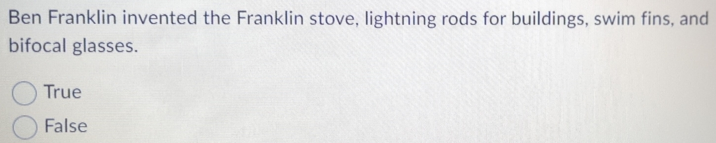 Ben Franklin invented the Franklin stove, lightning rods for buildings, swim fins, and
bifocal glasses.
True
False