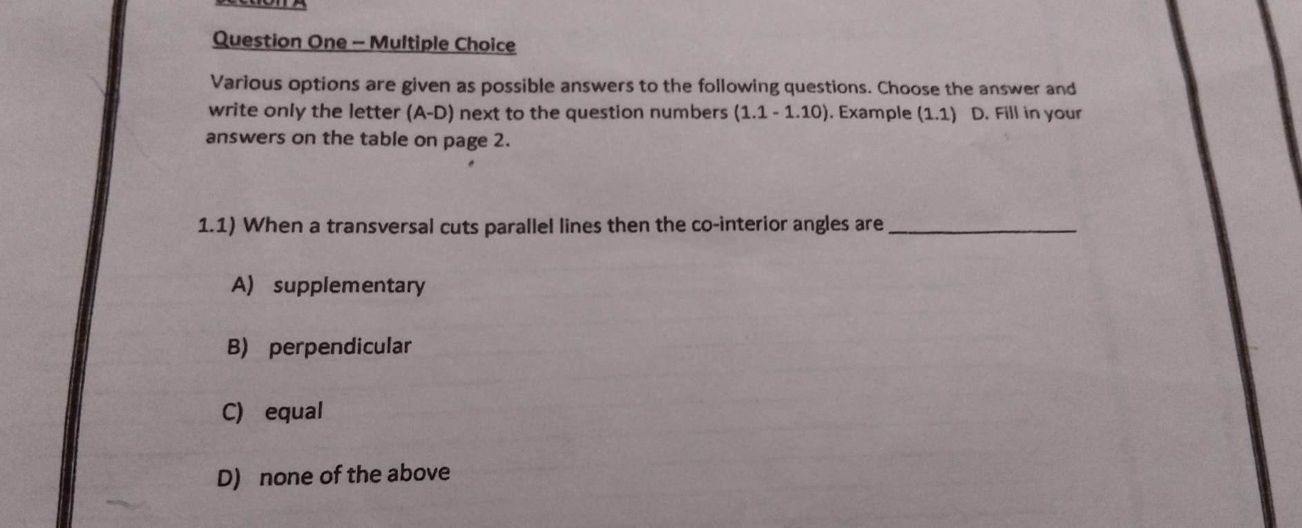 Question One - Multiple Choice
Various options are given as possible answers to the following questions. Choose the answer and
write only the letter (A-D) next to the question numbers (1.1-1.10). Example (1.1) D. Fill in your
answers on the table on page 2.
1.1) When a transversal cuts parallel lines then the co-interior angles are_
A) supplementary
B) perpendicular
C) equal
D) none of the above