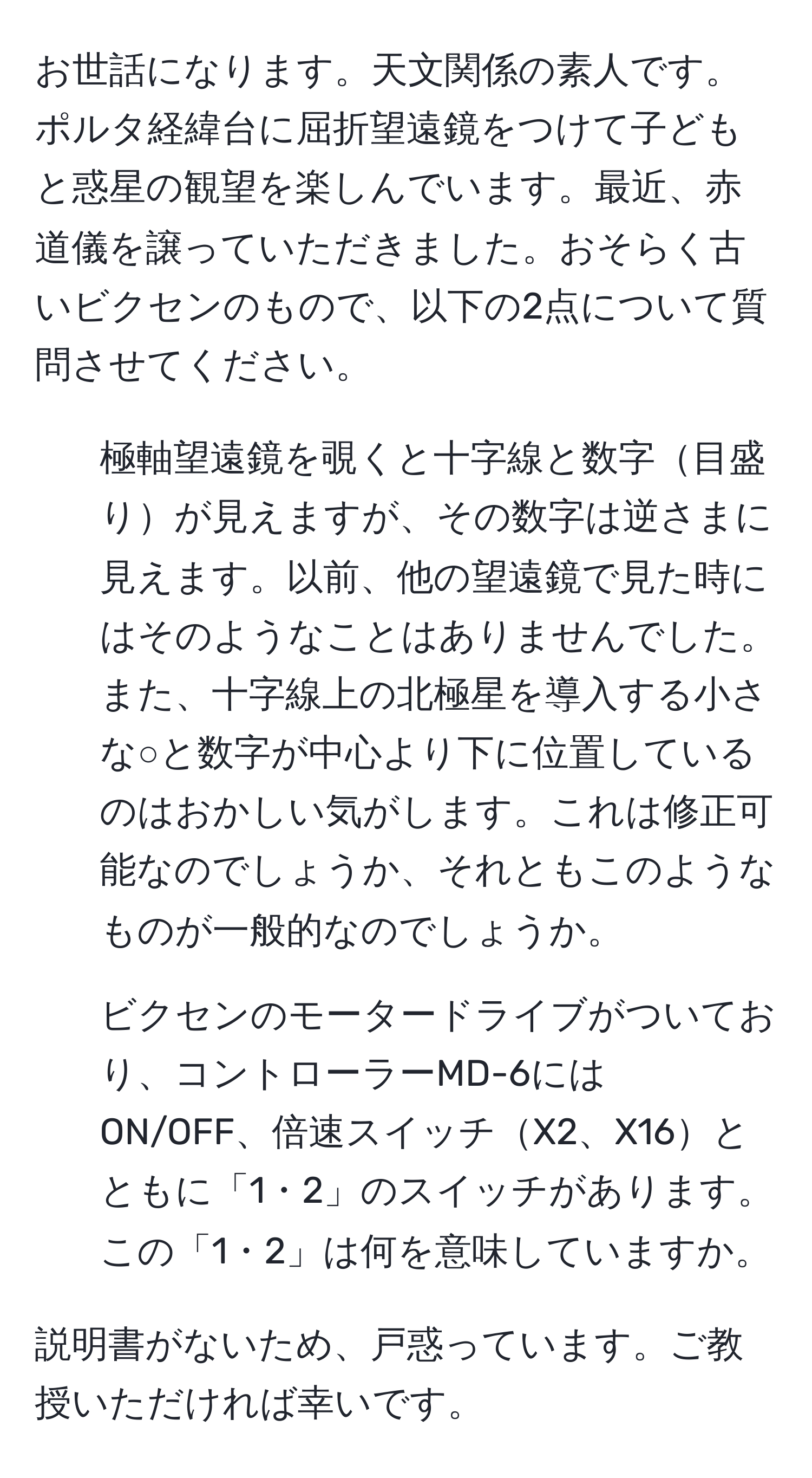 お世話になります。天文関係の素人です。ポルタ経緯台に屈折望遠鏡をつけて子どもと惑星の観望を楽しんでいます。最近、赤道儀を譲っていただきました。おそらく古いビクセンのもので、以下の2点について質問させてください。

1. 極軸望遠鏡を覗くと十字線と数字目盛りが見えますが、その数字は逆さまに見えます。以前、他の望遠鏡で見た時にはそのようなことはありませんでした。また、十字線上の北極星を導入する小さな○と数字が中心より下に位置しているのはおかしい気がします。これは修正可能なのでしょうか、それともこのようなものが一般的なのでしょうか。

2. ビクセンのモータードライブがついており、コントローラーMD-6にはON/OFF、倍速スイッチX2、X16とともに「1・2」のスイッチがあります。この「1・2」は何を意味していますか。

説明書がないため、戸惑っています。ご教授いただければ幸いです。