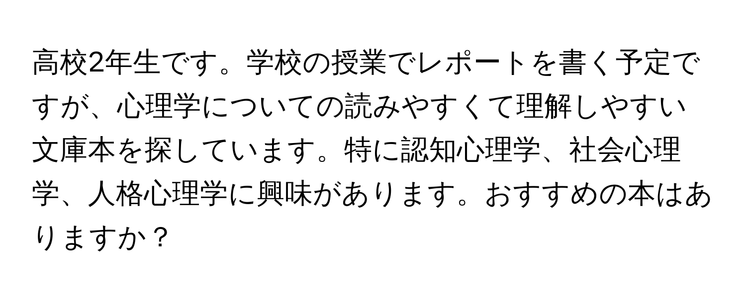 高校2年生です。学校の授業でレポートを書く予定ですが、心理学についての読みやすくて理解しやすい文庫本を探しています。特に認知心理学、社会心理学、人格心理学に興味があります。おすすめの本はありますか？