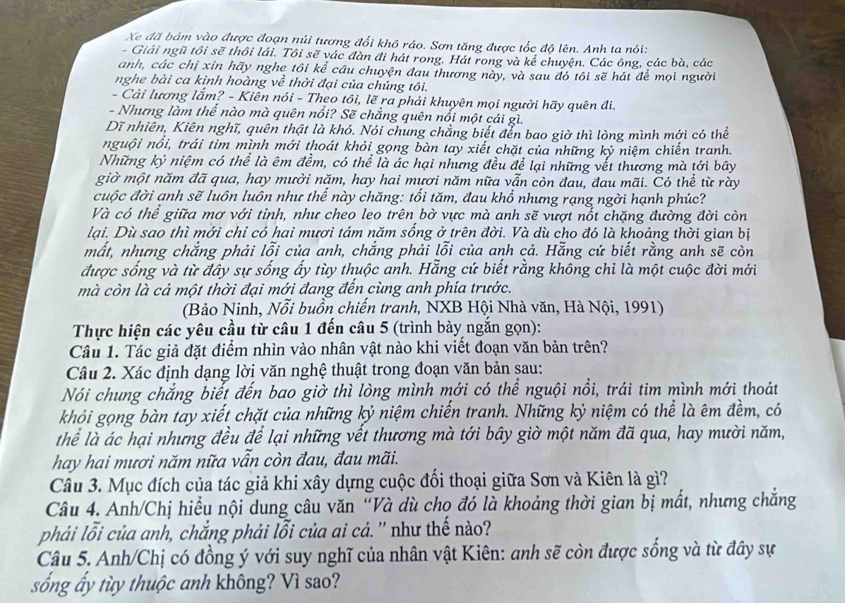 Xe đã bám vào được đoạn núi tương đối khô ráo. Sơn tăng được tốc độ lên. Anh ta nói:
- Giải ngũ tôi sẽ thôi lái. Tôi sẽ vác đàn đi hát rong. Hát rong và kể chuyện. Các ông, các bà, các
anh, các chị xin hãy nghe tôi kể câu chuyện đau thương này, và sau đó tôi sẽ hát để mọi người
nghe bài ca kỉnh hoàng về thời đại của chúng tôi.
- Cải lương lắm? - Kiên nói - Theo tôi, lẽ ra phải khuyên mọi người hãy quên đi.
- Nhưng làm thế nào mà quên nổi? Sẽ chắng quên nổi một cái gì.
Dĩ nhiên, Kiên nghĩ, quên thật là khó. Nói chung chẳng biết đển bao giờ thì lòng mình mới có thể
nguội nổi, trái tìm mình mới thoát khỏi gọng bàn tay xiết chặt của những kỷ niệm chiến tranh.
Những kỷ niệm có thể là êm đềm, có thể là ác hại nhưng đều để lại những vết thương mà tới bây
giờ một năm đã qua, hay mười năm, hay hai mươi năm nữa vẫn còn đau, đau mãi. Có thể từ rày
cuộc đời anh sẽ luôn luôn như thế này chăng: tối tăm, đau khổ nhưng rạng ngời hạnh phúc?
Và có thể giữa mơ với tỉnh, như cheo leo trên bờ vực mà anh sẽ vượt nốt chặng đường đời còn
lại. Dù sao thì mởi chỉ có hai mươi tám năm sống ở trên đời. Và dù cho đó là khoảng thời gian bị
mất, nhưng chắng phải lỗi của anh, chắng phải lỗi của anh cả. Hằng cứ biết rằng anh sẽ còn
được sống và từ đây sự sống ấy tùy thuộc anh. Hẵng cứ biết rằng không chỉ là một cuộc đời mới
mà còn là cả một thời đại mới đang đến cùng anh phía trước.
(Bảo Ninh, Nỗi buồn chiến tranh, NXB Hội Nhà văn, Hà Nội, 1991)
Thực hiện các yêu cầu từ câu 1 đến câu 5 (trình bày ngắn gọn):
Câu 1. Tác giả đặt điểm nhìn vào nhân vật nào khi viết đoạn văn bản trên?
Câu 2. Xác định dạng lời văn nghệ thuật trong đoạn văn bản sau:
Nói chung chắng biết đến bao giờ thì lòng mình mới có thể nguội nổi, trái tim mình mới thoát
khỏi gọng bàn tay xiết chặt của những kỷ niệm chiến tranh. Những kỷ niệm có thể là êm đềm, có
thể là ác hại nhưng đều để lại những vết thương mà tới bây giờ một năm đã qua, hay mười năm,
hay hai mươi năm nữa vẫn còn đau, đau mãi.
Câu 3. Mục đích của tác giả khi xây dựng cuộc đối thoại giữa Sơn và Kiên là gì?
Câu 4. Anh/Chị hiểu nội dung câu văn “Và dù chọ đó là khoảng thời gian bị mất, nhưng chẳng
phải lỗi của anh, chắng phải lỗi của ai cả. '' như thế nào?
Câu 5. Anh/Chị có đồng ý với suy nghĩ của nhân vật Kiên: anh sẽ còn được sống và từ đây sự
sống ấy tùy thuộc anh không? Vì sao?