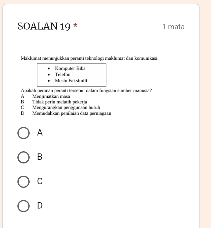 SOALAN 19 * 1 mata
Maklumat menunjukkan peranti teknologi maklumat dan komunikasi.
Komputer Riba
Telefon
Mesin Faksimili
Apakah peranan peranti tersebut dalam fungsian sumber manusia?
A Menjimatkan masa
B Tidak perlu melatih pekerja
C Mengurangkan penggunaan buruh
D Memudahkan penilaian data perniagaan
A
B
C
D