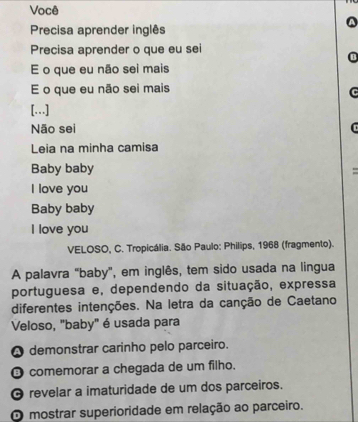 Você
Precisa aprender inglês
Precisa aprender o que eu sei
E o que eu não sei mais
E o que eu não sei mais
[….]
Não sei
Leia na minha camisa
Baby baby
I love you
Baby baby
I love you
VELOSO, C. Tropicália. São Paulo: Philips, 1968 (fragmento).
A palavra "baby", em inglês, tem sido usada na lingua
portuguesa e, dependendo da situação, expressa
diferentes intenções. Na letra da canção de Caetano
Veloso, "baby" é usada para
A demonstrar carinho pelo parceiro.
O comemorar a chegada de um filho.
O revelar a imaturidade de um dos parceiros.
O mostrar superioridade em relação ao parceiro.