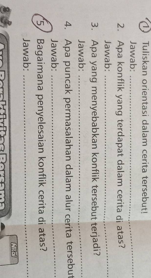 Tuliskan orientasi dalam cerita tersebut! 
Jawab:_ 
2. Apa konflik yang terdapat dalam cerita di atas? 
Jawab:_ 
3. Apa yang menyebabkan konflik tersebut terjadi? 
Jawab:_ 
4. Apa puncak permasalahan dalam alur cerita tersebut 
Jawab:_ 
5/ Bagaimana penyelesaian konflik cerita di atas? 
Jawab:_ 
Nilai