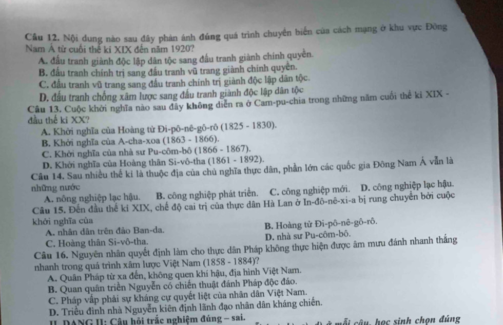 Cầu 12. Nội dung nào sau đây phản ánh đúng quá trình chuyển biển của cách mạng ở khu vực Đông
Nam Á từ cuối thế ki XIX đến năm 1920?
A. đấu tranh giành độc lập dân tộc sang đầu tranh giành chính quyền.
B. đấu tranh chính trị sang đầu tranh vũ trang giành chính quyền.
C. đầu tranh vũ trang sang đấu tranh chính trị giành độc lập dân tộc.
D. đấu tranh chống xâm lược sang đấu tranh giành độc lập dân tộc
Câu 13. Cuộc khởi nghĩa nào sau đây không diễn ra ở Cam-pu-chia trong những năm cuối thể ki XIX -
đầu thế ki XX?
A. Khởi nghĩa của Hoàng tử Đi-pô-nê-gô-rô (1825 - 1830).
B. Khởi nghĩa của A-cha-xoa (1863 - 1866).
C. Khởi nghĩa của nhà sư Pu-côm-bô (1866 - 1867).
D. Khởi nghĩa của Hoàng thân Si-vô-tha (1861 - 1892).
Câu 14. Sau nhiều thế kỉ là thuộc địa của chủ nghĩa thực dân, phần lớn các quốc gia Đông Nam Á vẫn là
những nước D. công nghiệp lạc hậu.
A. nông nghiệp lạc hậu. B. công nghiệp phát triển. C. công nghiệp mới.
Câu 15. Đến đầu thế kỉ XIX, chế độ cai trị của thực dân Hà Lan ở In-đô-nê-xi-a bị rung chuyển bởi cuộc
khởi nghĩa của
A. nhân dân trên đảo Ban-da. B. Hoàng tử Đi-pô-nê-gô-rô.
C. Hoàng thân Si-vô-tha. D. nhà sư Pu-côm-bô.
Câu 16. Nguyên nhân quyết định làm cho thực dân Pháp không thực hiện được âm mưu đánh nhanh thắng
nhanh trong quá trình xâm lược Việt Nam (1858 - 1884)?
A. Quân Pháp từ xa đến, không quen khí hậu, địa hình Việt Nam.
B. Quan quân triển Nguyễn có chiến thuật đánh Pháp độc đáo.
C. Pháp vấp phải sự kháng cự quyết liệt của nhân dân Việt Nam.
D. Triều đình nhà Nguyễn kiên định lãnh đạo nhân dân kháng chiến.
II DANG II: Câu hỏi trắc nghiệm đúng - sai. câu, học sinh chọn đúng