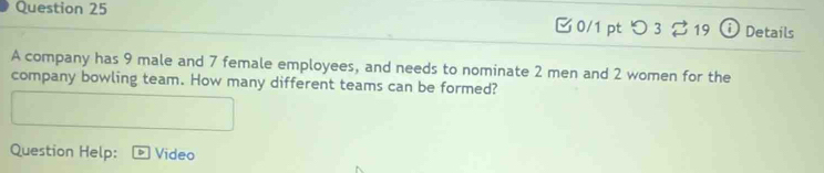 つ 3 ⇄ 19 ⓘ Details 
A company has 9 male and 7 female employees, and needs to nominate 2 men and 2 women for the 
company bowling team. How many different teams can be formed? 
Question Help: Video