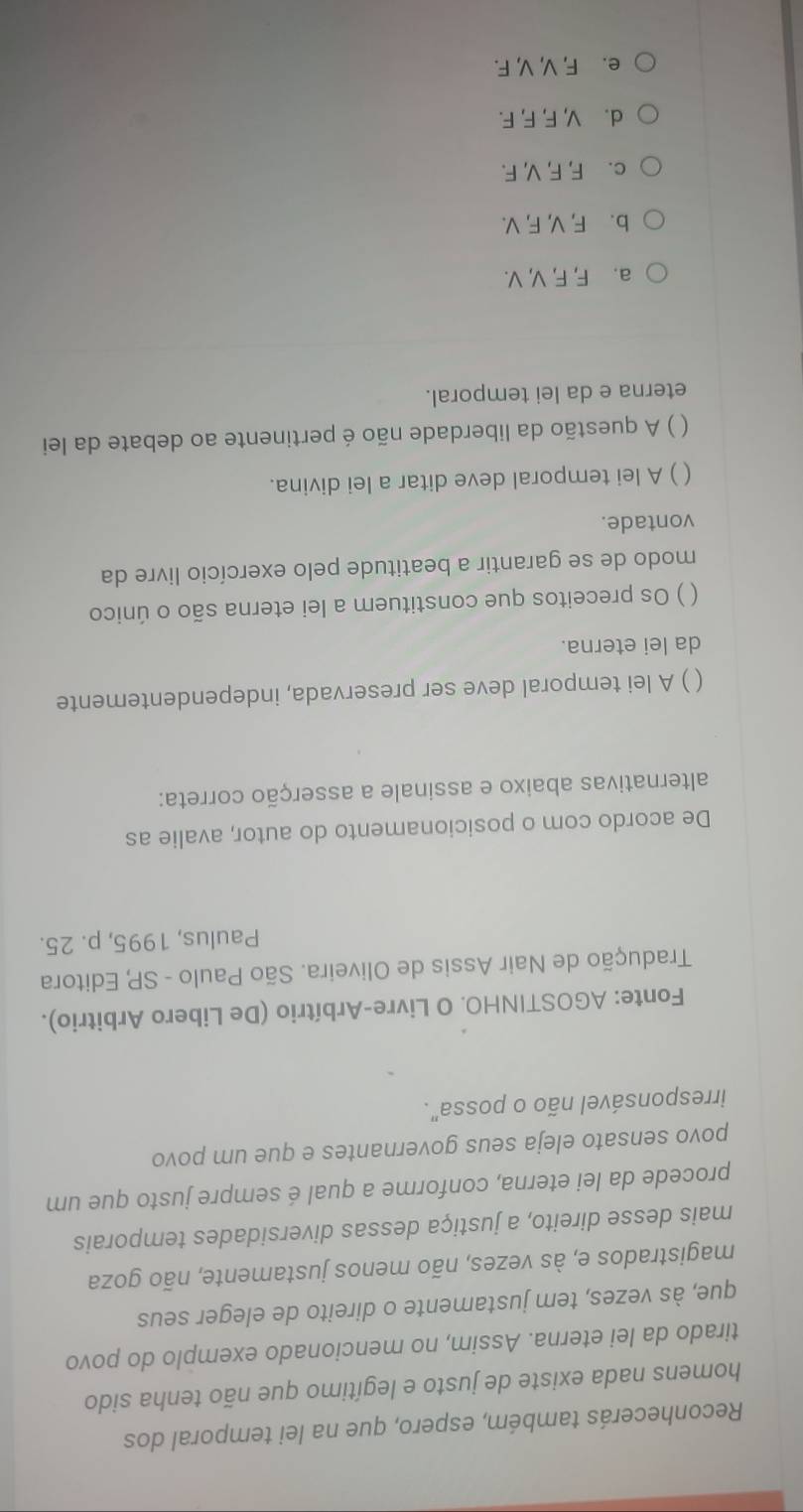 Reconhecerás também, espero, que na lei temporal dos
homens nada existe de justo e legítimo que não tenha sido
tirado da lei eterna. Assim, no mencionado exemplo do povo
que, às vezes, tem justamente o direito de eleger seus
magistrados e, às vezes, não menos justamente, não goza
mais desse direito, a justiça dessas diversidades temporais
procede da lei eterna, conforme a qual é sempre justo que um
povo sensato eleja seus governantes e que um povo
irresponsável não o possa".
Fonte: AGOSTINHO. O Livre-Arbítrio (De Libero Arbitrio).
Tradução de Nair Assis de Oliveira. São Paulo - SP, Editora
Paulus, 1995, p. 25.
De acordo com o posicionamento do autor, avalie as
alternativas abaixo e assinale a asserção correta:
) A lei temporal deve ser preservada, independentemente
da lei eterna.
( ) Os preceitos que constituem a lei eterna são o único
modo de se garantir a beatitude pelo exercício livre da
vontade.
 ) A lei temporal deve ditar a lei divina.
) A questão da liberdade não é pertinente ao debate da lei
eterna e da lei temporal.
a. F, F, V, V.
b. F, V, F, V.
c. F, F, V, F.
d. V, F, F, F.
e. F, V, V, F.