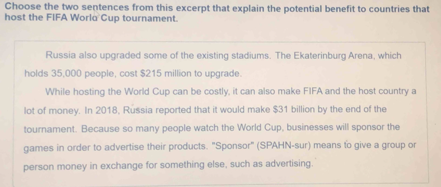 Choose the two sentences from this excerpt that explain the potential benefit to countries that
host the FIFA World Cup tournament.
Russia also upgraded some of the existing stadiums. The Ekaterinburg Arena, which
holds 35,000 people, cost $215 million to upgrade.
While hosting the World Cup can be costly, it can also make FIFA and the host country a
lot of money. In 2018, Russia reported that it would make $31 billion by the end of the
tournament. Because so many people watch the World Cup, businesses will sponsor the
games in order to advertise their products. "Sponsor" (SPAHN-sur) means to give a group or
person money in exchange for something else, such as advertising.