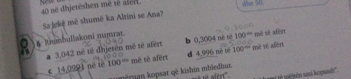 në dhjetëshen më të afert.
dhe 50.
Sa lekë më shumë ka Altini se Ana?
6 Rrumbullakoni numrat.
a 3,042 në të dhjetën më të afërt b 0,3004 në të 100^(xdn) më të afërt
be
c 14,0991 në të 100^(-ten) më të afërt d 4,996 në të 100^(-thn) më të afërt
mëruan kopsat që kishin mbledhur.
ë të afërt".
'mt jtn sasi kopsash''.