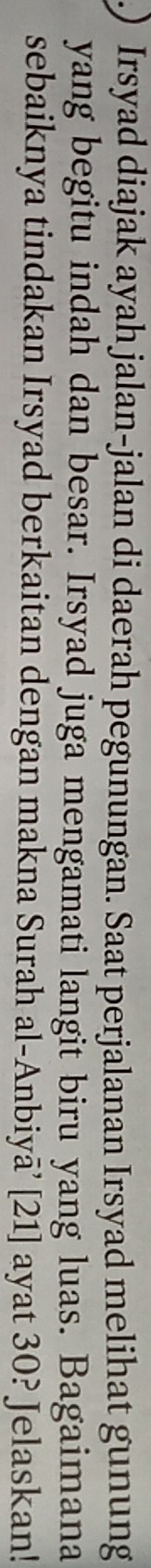 Irsyad diajak ayah jalan-jalan di daerah pegunungan. Saat perjalanan Irsyad melihat gunung 
yang begitu indah dan besar. Irsyad juga mengamati langit biru yang luas. Bagaimana 
sebaiknya tindakan Irsyad berkaitan dengan makna Surah al-Anbiyā’ [21] ayat 30? Jelaskan!