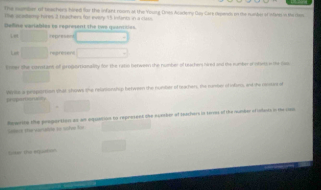 The namber of teachers hired for the infant room at the Young Ones Academy Day Care depends on the number of infants in the class 
The academy hires 2 teachers for every 15 infants in a class. 
Define variables to represent the two quantities. 
Let □ represent □ 
Liet □ represent □
Enter the constant of proportionality for the ratio between the number of teachers hired and the number of infants in the class 
□  
Write a proportion that shows the relationship between the number of teachers, the number of infants, and the constant of 
proportionalsy
□ =□
Rewrite the proportion as an equation to represent the number of teachers in terms of the number of infants in the class 
Select the varsable to solve for ∴ △ ADC=∠ BAD
Eister the equation