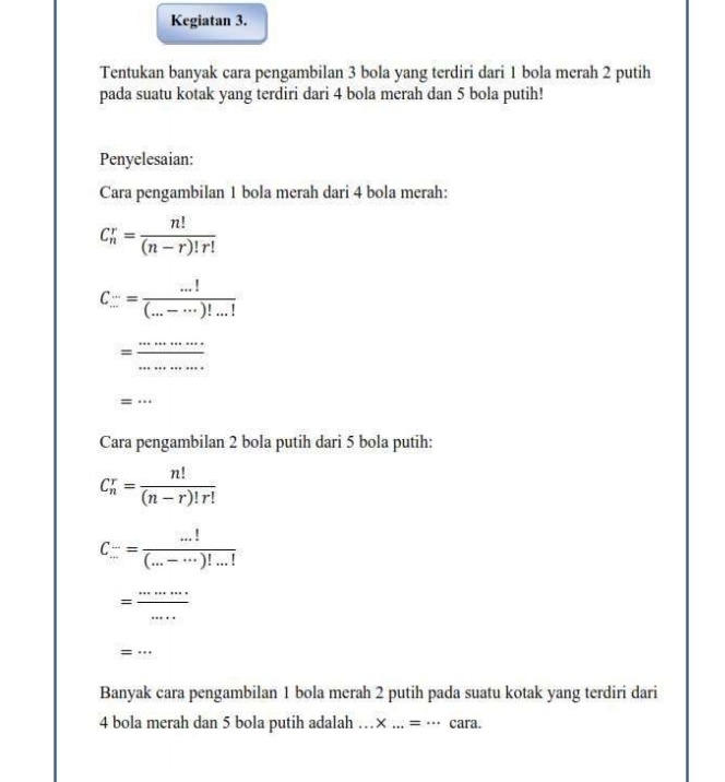 Kegiatan 3. 
Tentukan banyak cara pengambilan 3 bola yang terdiri dari 1 bola merah 2 putih 
pada suatu kotak yang terdiri dari 4 bola merah dan 5 bola putih! 
Penyelesaian: 
Cara pengambilan 1 bola merah dari 4 bola merah:
C_n^(r=frac n!)(n-r)!r!
C...= (...!)/(...-...)!...! 
= ·s ·s /·s ·s  
=·s
Cara pengambilan 2 bola putih dari 5 bola putih:
C_n^(r=frac n!)(n-r)!r!
C_(...)^(...)= (...!)/(...-...)!...! 
= ·s ·s /·s  
=·s
Banyak cara pengambilan 1 bola merah 2 putih pada suatu kotak yang terdiri dari
4 bola merah dan 5 bola putih adalah . .. * ...=... cara.