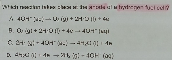 Which reaction takes place at the anode of a hydrogen fuel cell?
A. 4OH^-(aq)to O_2(g)+2H_2O(l)+4e
B. O_2(g)+2H_2O(l)+4eto 4OH^-(aq)
C. 2H_2(g)+4OH^-(aq)to 4H_2O(l)+4e
D. 4H_2O(l)+4eto 2H_2(g)+4OH^-(aq)