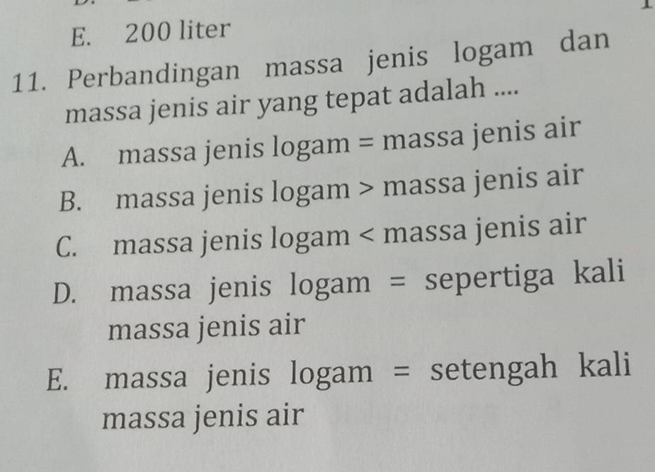 E. 200 liter
11. Perbandingan massa jenis logam dan
massa jenis air yang tepat adalah ....
A. massa jenis logam = massa jenis air
B. massa jenis logam > massa jenis air
C. massa jenis logam < massa jenis air
 D. massa jenis logam = sepertiga kali
massa jenis air
E. massa jenis logam = setengah kali
massa jenis air