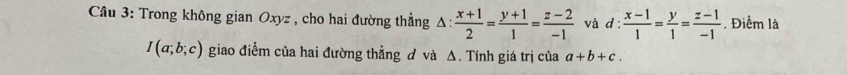 Trong không gian Oxyz , cho hai đường thẳng Δ: △ : (x+1)/2 = (y+1)/1 = (z-2)/-1  và d: (x-1)/1 = y/1 = (z-1)/-1 . Điểm là
I(a;b;c) giao điểm của hai đường thẳng đ và Δ. Tính giá trị của a+b+c.