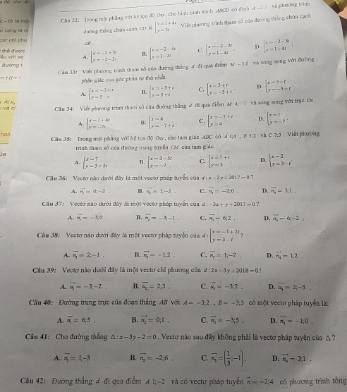 2; - 6) là mội Cầu 32: Trong mặt phẳng với hệ tọa độ Oy , cho hình bình hành ABCD có đình A -2;1 và phương trình
c cũng là m dường thắng chứn cạnh CD là beginarrayl x-1+4r y=3xendarray. Viết phương trình tham số của đường thắng chứa cạnh
chờ chỉ phu AB .
: thể được Yu với ve A. beginarrayl x=-2+3t y=-2-2tendarray. . B. beginarrayl x=-2-4i y=1-3iendarray. . C. beginarrayl x=-2-3t y=1-4tendarray. D. beginarrayl x=-2-3t y=1+4tendarray. .
đường t
Câu 33: Viết phương trình tham số của đường thắng ư đi qua điểm M-3.5 và song song với đường
t(t>1 phần giác của góc phần tư thứ nhất
A. B. C. D.
l và cí A(Xg beginarrayl x=-3+t y=5-tendarray. beginarrayl x=-3+t y=5+tendarray. . beginarrayl x=3+t y=-5+tendarray. . beginarrayl x=5-t y=-3+tendarray. .
Cầu 34: Viết phương trình tham số của đường thắng ư đi qua điểm M4;-7 và song song với trục Ca
A. beginarrayl x-1+4x y=-7xendarray. . B. beginarrayl x-4 y-7+tendarray. , C. beginarrayl x=-7+t y=4endarray. D. beginarrayl x=t y=-7endarray. .
har Câu 35: Trong mặt phẳng với hệ tọa độ 0ay , cho tam giáo ABC có 4 1;4 , B 3;2 và C 7;3 . Viết phương
trình tham số của đường trung tuyển CM của tam giác
la
A. beginarrayl x-7 y-3+5tendarray. B. beginarrayl x-3=5t y--7endarray. C. beginarrayl x-7+1 y-3endarray. D. beginarrayl x-2 y=3-tendarray.
Cầu 36: Vectơ nào đưới đây là một vectơ pháp tuyển của d:x-2y+2017-0 ?
A. vector n_1=0;-2. B. vector n_2=1;-2. C. vector n_3=-2;0. D. vector n_4=2;1.
Câu 37: Vectơ nào dưới đây là một vectơ pháp tuyển của đ -3x+y+2017=0 ?
A. vector n_1=-3;0. B. vector A_2=-3;-1. C. vector n_3=6;2. D. overline n_4-6;-2,
Câu 38: Vectơ nào dưới đây là một vectơ pháp tuyến của đ :beginarrayl x=-1+2t y=3-tendarray. ?
A. vector n_1=2;-1. B. vector n_2=-1;2. C. vector n_3=1;-2. D. overline n_1=1:2.
Câu 39: Vectơ nào dưới đây là một vectơ chỉ phương của d:2x-3y+2018=0 7
A. vector u_1=-3,-2. B. vector u_2=2;3. C. vector u_3=-3,2. D. vector u_4=2;-3.
Câu 40: Đường trung trực của đoạn thẳng AB với A=-3;2,B=-3;3 có một vectơ pháp tuyển là:
A. overline n_3=6;5. B. vector n_2=0;1. C. vector n_3=-3;5. D. vector n_4=-1;0.
Câu 41: Cho đường thẳng △ :x-3y-2=0. Vectơ nào sau đây không phải là vectơ pháp tuyến của △ ?
A. vector n_1=1;-3. B. vector n_2=-2;6. C. vector n_1=( 1/3 ;-1). D. vector n_4=3;1.
Câu 42: Đường thẳng ơ đi qua điểm A 1;-2 và có vectơ pháp tuyến vector n=-2;4 có phương trình tổng