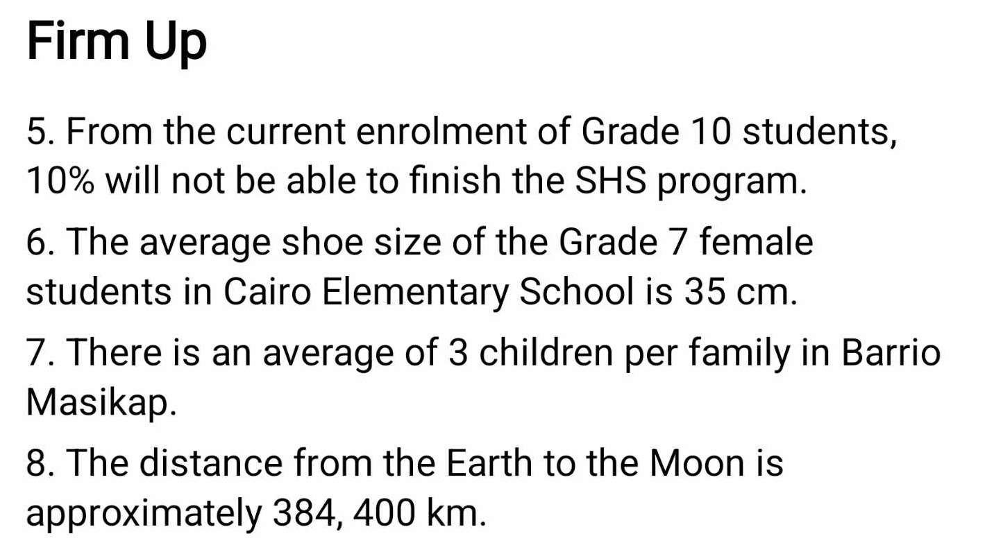 Firm Up 
5. From the current enrolment of Grade 10 students,
10% will not be able to finish the SHS program. 
6. The average shoe size of the Grade 7 female 
students in Cairo Elementary School is 35 cm. 
7. There is an average of 3 children per family in Barrio 
Masikap. 
8. The distance from the Earth to the Moon is 
approximately 384, 400 km.