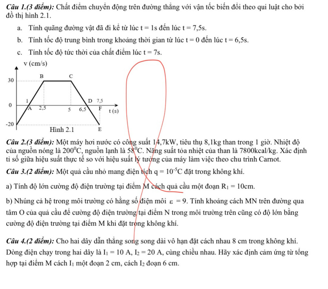 Câu 1.(3 điểm): Chất điểm chuyển động trên đường thắng với vận tốc biến đổi theo qui luật cho bởi
đồ thị hình 2.1.
a. Tính quãng đường vật đã đi kể từ lúc t=1s đến lúc t=7,5s.
b. Tính tốc độ trung bình trong khoảng thời gian từ lúc t=0 đến lúc t=6,5s.
c. Tính tốc độ tức thời của chất điểm lúc t=7s.
v (cm/s)
B C
30
1 7,5
D
0 A 2,5 5 6,5 F t(s)
-20
Hình 2.1 E
Câu 2.(3 điểm): Một máy hơi nước có công suất 14,7kW, tiêu thụ 8,1kg than trong 1 giờ. Nhiệt độ
của nguồn nóng là 200°C , nguồn lạnh là 58°C. Nặng suất tỏa nhiệt của than là 7800kcal/kg. Xác định
tỉ số giữa hiệu suất thực tế so với hiệu suất lý tưởng của máy làm việc theo chu trình Carnot.
Câu 3.(2 điểm): Một quả cầu nhỏ mang điện tích q=10^(-5)C đặt trong không khí.
a) Tính độ lớn cường độ điện trường tại điểm M cách quả cầu một đoạn R_1=10cm.
b) Nhúng cả hệ trong môi trường có hằng số điện môi varepsilon =9 9. Tính khoảng cách MN trên đường qua
tâm O của quả cầu để cường độ điện trường tại điểm N trong môi trường trên cũng có độ lớn bằng
cường độ điện trường tại điểm M khi đặt trong không khí.
Câu 4.(2 điểm): Cho hai dây dẫn thắng song song dài vô hạn đặt cách nhau 8 cm trong không khí.
Dòng điện chạy trong hai dây là I_1=10A,I_2=20A 1, cùng chiều nhau. Hãy xác định cảm ứng từ tổng
hợp tại điểm M cách Iị một đoạn 2 cm, cách I_2 đoạn 6 cm.