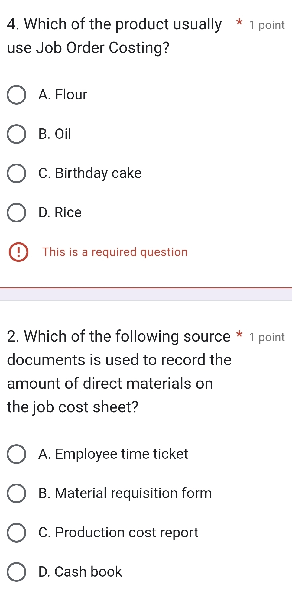 Which of the product usually * 1 point
use Job Order Costing?
A. Flour
B. Oil
C. Birthday cake
D. Rice
D This is a required question
2. Which of the following source * 1 point
documents is used to record the
amount of direct materials on
the job cost sheet?
A. Employee time ticket
B. Material requisition form
C. Production cost report
D. Cash book