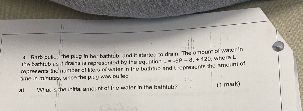 Barb pulled the plug in her bathtub, and it started to drain. The amount of water in 
the bathtub as it drains is represented by the equation L=-5t^2-8t+120 , where L
represents the number of liters of water in the bathtub and t represents the amount of 
time in minutes, since the plug was pulled 
a) What is the initial amount of the water in the bathtub? (1 mark)