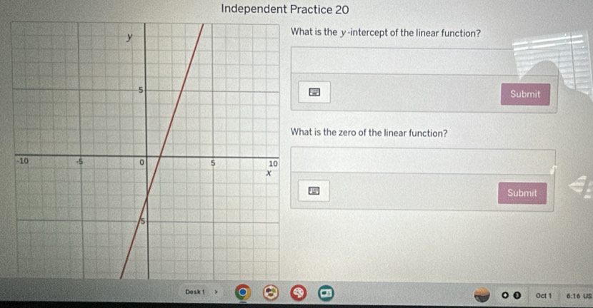 Independent Practice 20 
at is the y -intercept of the linear function? 
Submit 
t is the zero of the linear function? 
Submit 
Oct 1 6:16 US