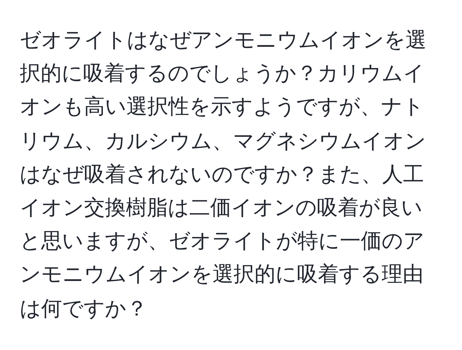 ゼオライトはなぜアンモニウムイオンを選択的に吸着するのでしょうか？カリウムイオンも高い選択性を示すようですが、ナトリウム、カルシウム、マグネシウムイオンはなぜ吸着されないのですか？また、人工イオン交換樹脂は二価イオンの吸着が良いと思いますが、ゼオライトが特に一価のアンモニウムイオンを選択的に吸着する理由は何ですか？