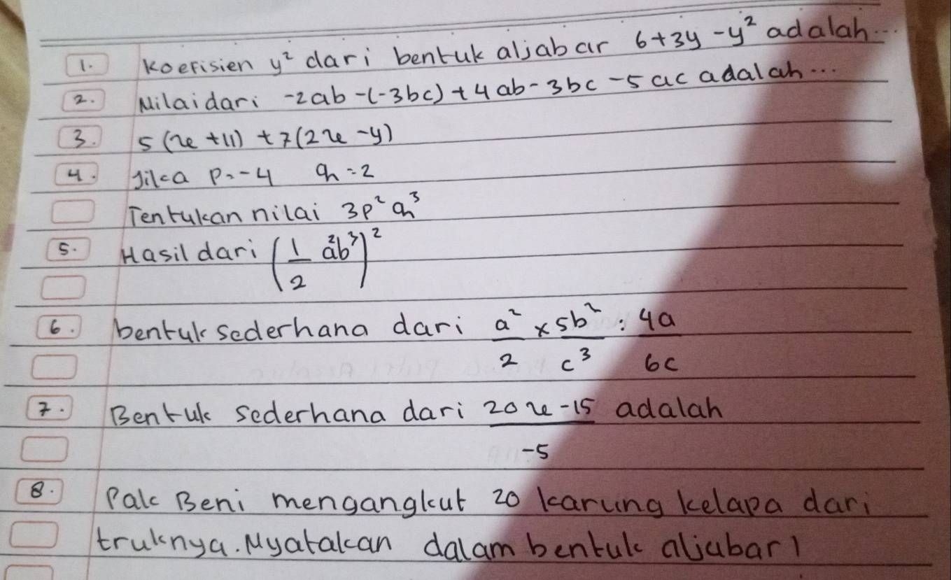 koefisien y^2 dari bentuk aljabar 6+3y-y^2 adalah 
2. Milaidar: -2ab-(-3bc)+4ab-3bc-5ac adalah. . . 
3. 5(x+11)+7(2x-y)
Jilca p=-4 q_1=2
Tentukan nilai 3p^2q^3
5. Hasil dari ( 1/2 a^2b^3)^2
6. bentulsederhana dari  a^2/2 *  5b^2/c^3 : 4a/6c . Bentuk sederhana dari  (20u-15)/-5  adalah 
8. Palc Beni menganglut 20 karung kelapa dari 
trulnya. Myatakcan dalam bentuk aljubarl