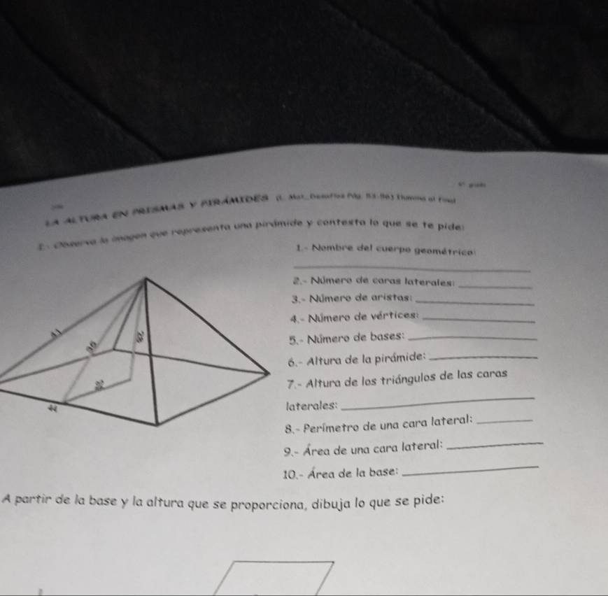 6° , .” 

La ALTURA EN PRISMAS y PIRÁMIDES (L. Mat_ Desfíos (2, 53-96) Tmins al Fine 
E . Coserva la magen que representa una pirámide y contesta la que se te pide 
1- Nombre del cuerpo geométrico 
_ 
Número de caras laterales:_ 
Número de aristas:_ 
Número de vértices:_ 
Número de bases:_ 
Altura de la pirámide:_ 
Altura de los triángulos de las caras 
rales: 
_ 
Perímetro de una cara lateral:_ 
9.- Área de una cara lateral: 
_ 
10.- Área de la base: 
_ 
A partir de la base y la altura que se proporciona, dibuja lo que se pide: