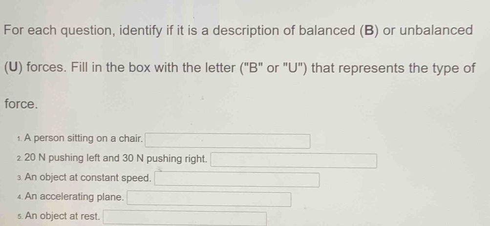 For each question, identify if it is a description of balanced (B) or unbalanced 
(U) forces. Fill in the box with the letter ("B" or "U") that represents the type of 
force. 
1. A person sitting on a chair. 
₂ 20 N pushing left and 30 N pushing right. 
An object at constant speed. 
4. An accelerating plane. 
5. An object at rest.