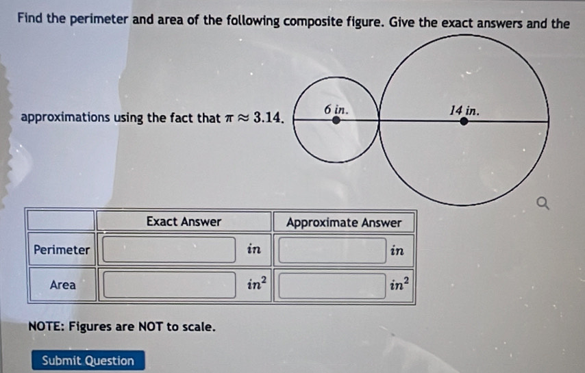 Find the perimeter and area of the following composite figure. Give the exact answers and the 
approximations using the fact that π approx 3.14. 
Exact Answer Approximate Answer 
Perimeter in in 
Area in^2 in^2
NOTE: Figures are NOT to scale. 
Submit Question