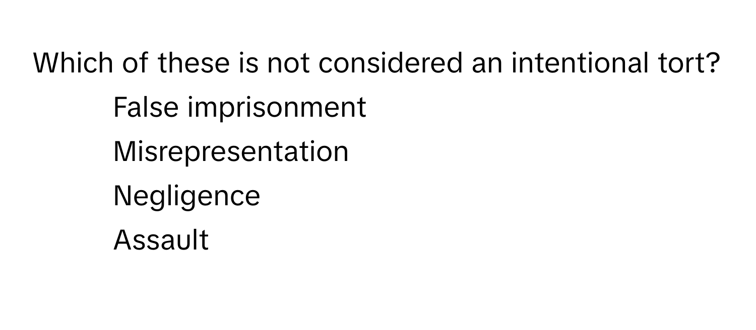 Which of these is not considered an intentional tort?

1) False imprisonment 
2) Misrepresentation 
3) Negligence 
4) Assault