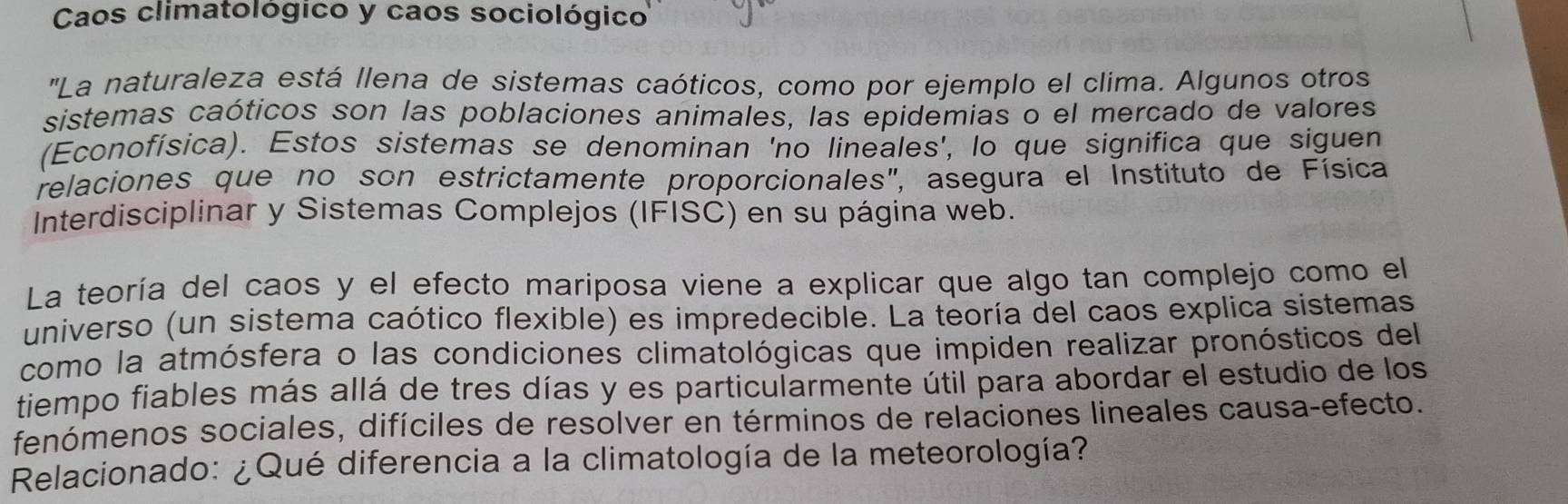 Caos climatológico y caos sociológico 
''La naturaleza está llena de sistemas caóticos, como por ejemplo el clima. Algunos otros 
sistemas caóticos son las poblaciones animales, las epidemias o el mercado de valores 
(Econofísica). Estos sistemas se denominan 'no lineales', lo que significa que siguen 
relaciones que no son estrictamente proporcionales", asegura el Instituto de Física 
Interdisciplinar y Sistemas Complejos (IFISC) en su página web. 
La teoría del caos y el efecto mariposa viene a explicar que algo tan complejo como el 
universo (un sistema caótico flexible) es impredecible. La teoría del caos explica sistemas 
como la atmósfera o las condiciones climatológicas que impiden realizar pronósticos del 
tiempo fiables más allá de tres días y es particularmente útil para abordar el estudio de los 
fenómenos sociales, difíciles de resolver en términos de relaciones lineales causa-efecto. 
Relacionado: ¿Qué diferencia a la climatología de la meteorología?