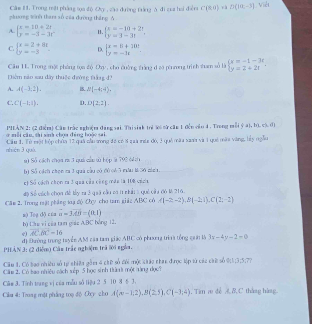 Trong mật phẳng tọa độ Oxy , cho đường thắng A đi qua hai điểm C(8;0) và D(10;-3). Viết
phương trình tham số của đường thắng A.
A. beginarrayl x=10+2t y=-3-3tendarray. . B. beginarrayl x=-10+2t y=3-3tendarray. .
C. beginarrayl x=2+8t y=-3endarray. . D. beginarrayl x=8+10t y=-3tendarray. .
Câu 11. Trong mặt phẳng tọa độ Oxy , cho dường thẳng d có phương trình tham số là beginarrayl x=-1-3t y=2+2tendarray. .
Điểm nào sau đây thuộc đường thẳng đ?
A. A(-3;2). B. B(-4;4).
C. C(-1;1). D. D(2;2).
PHÀN 2: (2 điểm) Câu trắc nghiệm đúng sai. Thí sinh trả lời từ câu 1 đến câu 4 . Trong mỗi ý a), b), c), d)
ở mỗi câu, thí sinh chọn đúng hoặc sai.
Cầu 1. Từ một hộp chứa 12 quả cầu trong đó có 8 quả màu đỏ, 3 quả màu xanh và 1 quả màu vàng, lấy ngẫu
nhiên 3 quả.
a) Số cách chọn ra 3 quá cầu từ hộp là 792 cách.
b) Số cách chọn ra 3 quả cầu có đủ cả 3 màu là 36 cách.
c) Số cách chọn ra 3 quả cầu cùng màu là 108 cách.
d) Số cách chọn để lấy ra 3 quả cầu có ít nhất 1 quả cầu đỏ là 216.
Câu 2. Trong mặt phẳng toạ độ Oxy cho tam giác ABC có A(-2;-2),B(-2;1),C(2;-2)
a) Toạ độ của vector u=3vector AB=(0;1)
b) Chu vi của tam giác ABC bằng 12.
c) vector AC.vector BC=16
đ) Đường trung tuyển AM của tam giác ABC có phương trình tổng quát là 3x-4y-2=0
PHẢN 3: (2 điểm) Câu trắc nghiệm trã lời ngắn.
Câu 1. Có bao nhiêu số tự nhiên gồm 4 chữ số đôi một khác nhau được lập từ các chữ số 0:1:3:5:7
Câu 2. Có bao nhiêu cách xếp 5 học sinh thành một hàng dọc?
Câu 3. Tính trung vị của mẫu số liệu 2 5 10 8 6 3.
Câu 4: Trong mặt phẳng toạ độ Oxy cho A(m-1;2),B(2;5),C(-3;4). Tìm m dể A, B,C thắng hàng.