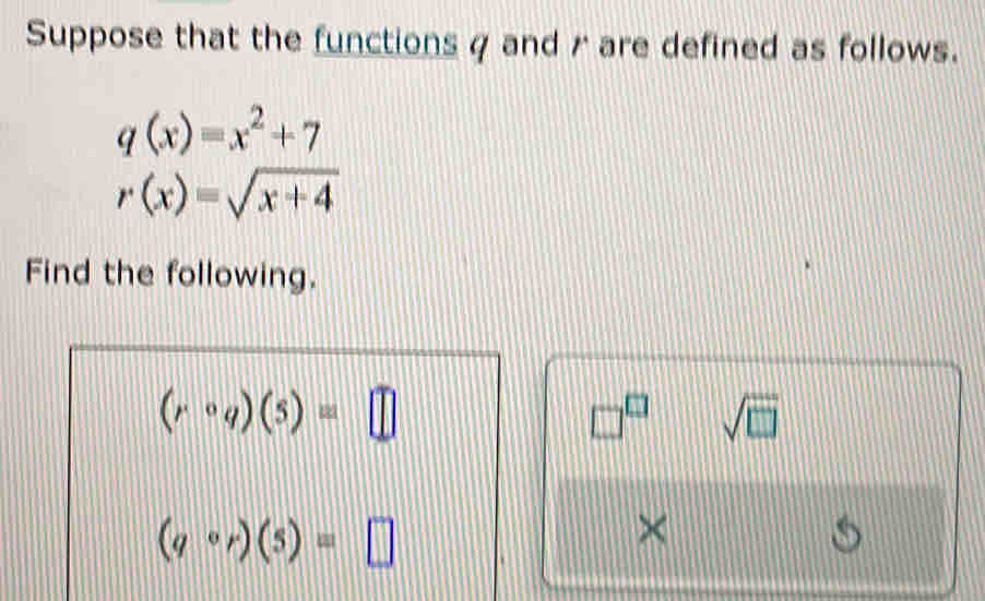 Suppose that the functions q and r are defined as follows.
q(x)=x^2+7
r(x)=sqrt(x+4)
Find the following.
(rcirc q)(5)=□
□^(□) sqrt(□ )
(qcirc r)(5)=□
×