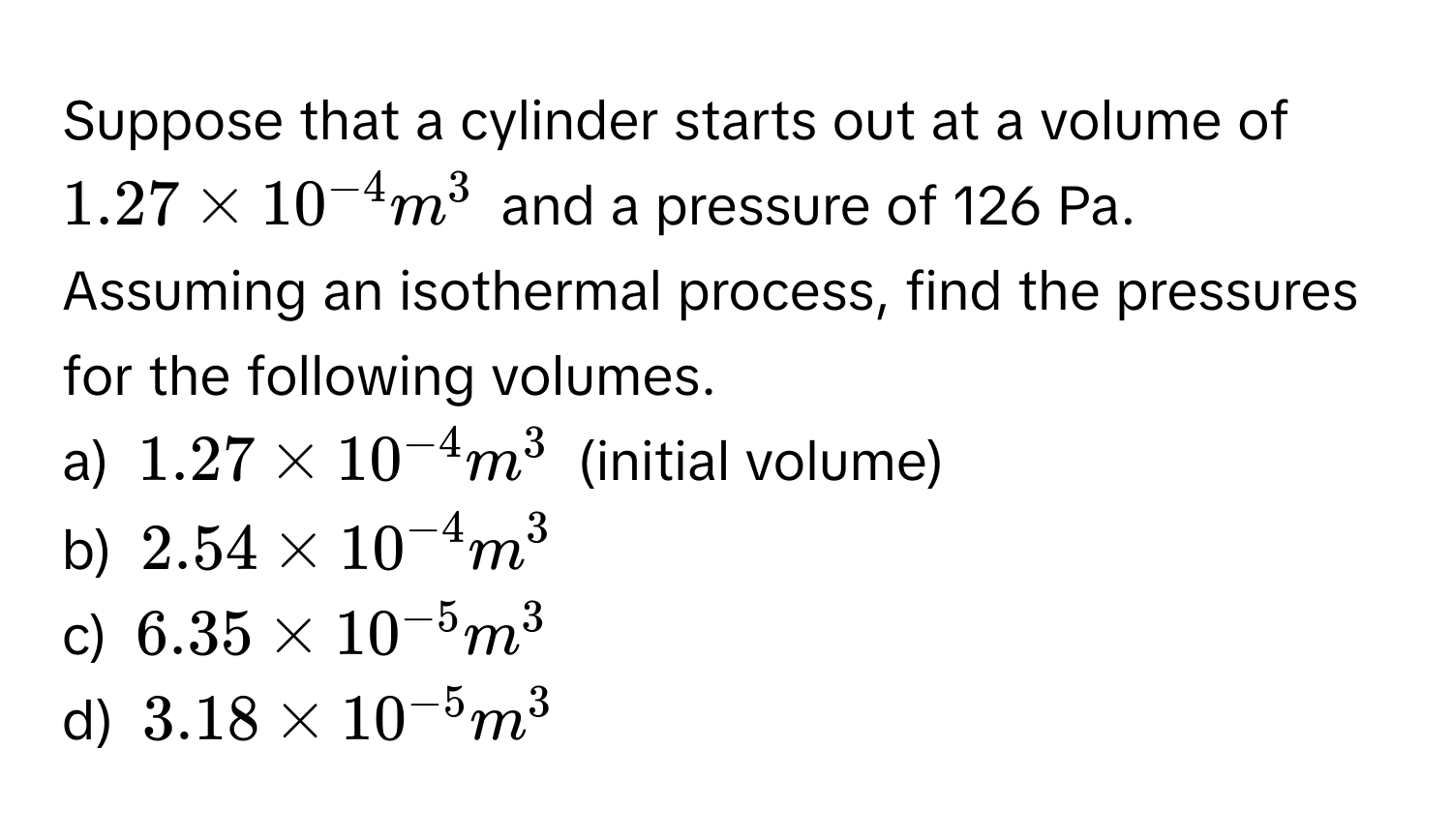 Suppose that a cylinder starts out at a volume of $1.27 * 10^(-4) m^(3$ and a pressure of 126 Pa. Assuming an isothermal process, find the pressures for the following volumes.

a) $1.27 * 10^-4) m^(3$ (initial volume)
b) $2.54 * 10^-4) m^(3$
c) $6.35 * 10^-5) m^(3$
d) $3.18 * 10^-5) m^3$