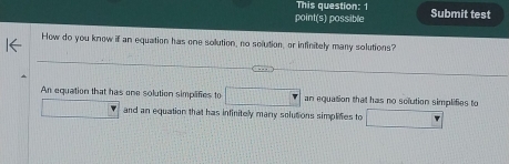 This question: 1
point(s) possible Submit test
How do you know if an equation has one solution, no solution, or infinitely many solutions?
An equation that has one solution simplifies to □ an equation that has no solution simplifies to
and an equation that has infinitely many solutions simplifies to □