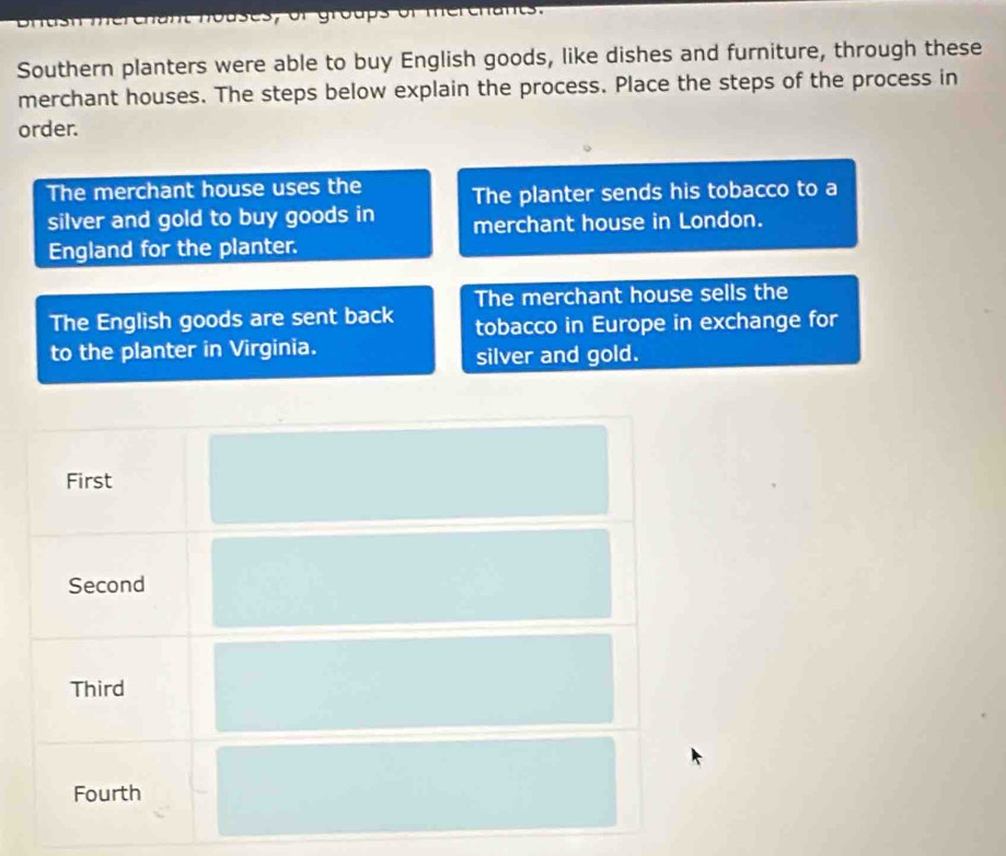 groups or
Southern planters were able to buy English goods, like dishes and furniture, through these
merchant houses. The steps below explain the process. Place the steps of the process in
order.
The merchant house uses the The planter sends his tobacco to a
silver and gold to buy goods in merchant house in London.
England for the planter.
The merchant house sells the
The English goods are sent back tobacco in Europe in exchange for
to the planter in Virginia.
silver and gold.
First
Second
Third
Fourth
