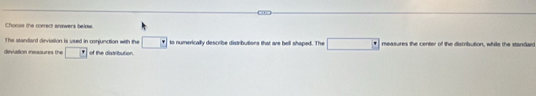 Choose the correct answers below. 
The standard deviation is used in conjunction with the to numerically describe distributions that are bell shaped. The measures the center of the distribution, while the standar 
deviation measures the of the distribution.